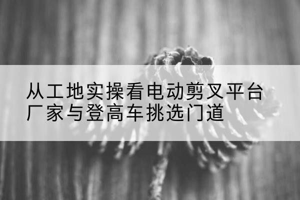普陀电动剪叉升降平台厂家-从工地实操看电动剪叉平台厂家与登高车挑选门道