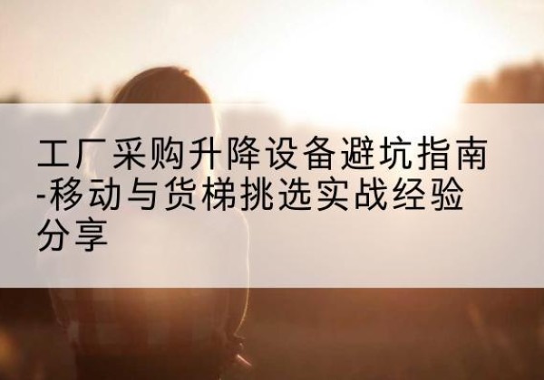 普陀移动式升降机怎么选-工厂采购升降设备避坑指南-移动与货梯挑选实战经验分享
