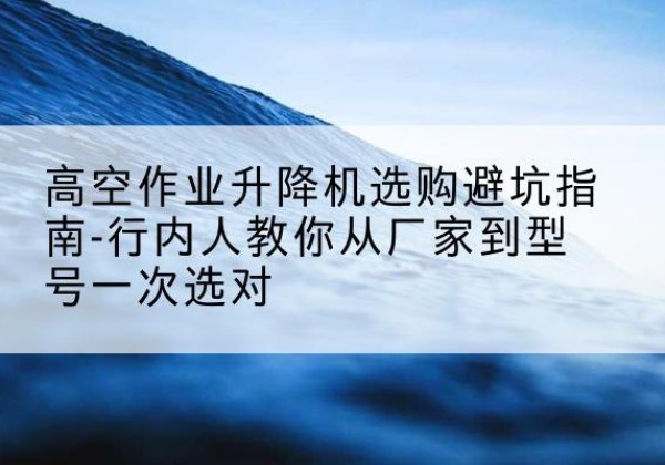 普陀升降平台厂家-高空作业升降机选购避坑指南-行内人教你从厂家到型号一次选对