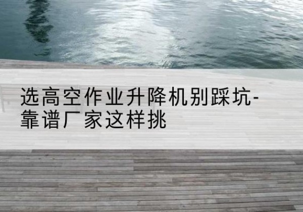 普陀剪叉式升降机厂家-选高空作业升降机别踩坑-靠谱厂家这样挑