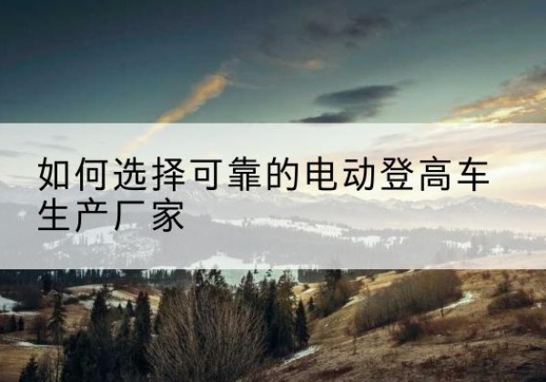普陀电动登高车厂家-如何选择可靠的电动登高车生产厂家