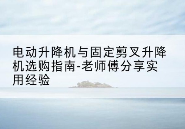 普陀电动升降机怎么选-电动升降机与固定剪叉升降机选购指南-老师傅分享实用经验