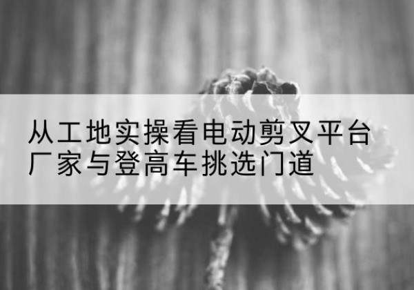 普陀电动剪叉升降平台厂家-从工地实操看电动剪叉平台厂家与登高车挑选门道